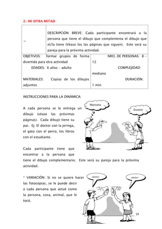 Gusano
Manzana
¡Hola!
¡Hola!
2.- MI OTRA MITAD

DESCRIPCIÓN BREVE: Cada participante encontrará a la
persona que tiene el dibujo que complementa el dibujo que
el/la tiene (Véase los las páginas que siguen). Este será su
pareja para la próxima actividad.
OBJETIVOS: formar grupos de forma
divertida para otra actividad
NRO. DE PERSONAS: 8 –
12
EDADES: 6 años − adulto COMPLEJIDAD:
mediano
MATERIALES: Copias de los dibujos
adjuntos
DURACIÓN:
1 min
INSTRUCCIONES PARA LA DINÁMICA:
A cada persona se le entrega un
dibujo (véase las próximas
páginas). Cada dibujo tiene su
par. Ej: El doctor con la jeringa,
el gato con el perro, los libros
con el estudiante.
Cada participante tiene que
encontrar a la persona que
tiene el dibujo complementario. Este será su pareja para la próxima
actividad.
* VARIACIÓN: Si no se quiere hacer
las fotocopias, se le puede decir
a cada persona que actué como
la persona, cosa, animal, que le
tocó.
19
 