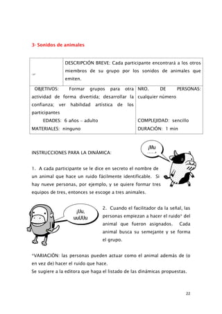 ¡Mu
uuu!
¡Uu,
uuUUu
3- Sonidos de animales

DESCRIPCIÓN BREVE: Cada participante encontrará a los otros
miembros de su grupo por los sonidos de animales que
emiten.
OBJETIVOS: Formar grupos para otra
actividad de forma divertida; desarrollar la
confianza; ver habilidad artística de los
participantes
NRO. DE PERSONAS:
cualquier número
EDADES: 6 años − adulto COMPLEJIDAD: sencillo
MATERIALES: ninguno DURACIÓN: 1 min
INSTRUCCIONES PARA LA DINÁMICA:
1. A cada participante se le dice en secreto el nombre de
un animal que hace un ruido fácilmente identificable. Si
hay nueve personas, por ejemplo, y se quiere formar tres
equipos de tres, entonces se escoge a tres animales.
2. Cuando el facilitador da la señal, las
personas empiezan a hacer el ruido* del
animal que fueron asignados. Cada
animal busca su semejante y se forma
el grupo.
*VARIACIÓN: las personas pueden actuar como el animal además de (o
en vez de) hacer el ruido que hace.
Se sugiere a la editora que haga el listado de las dinámicas propuestas.
22
 
