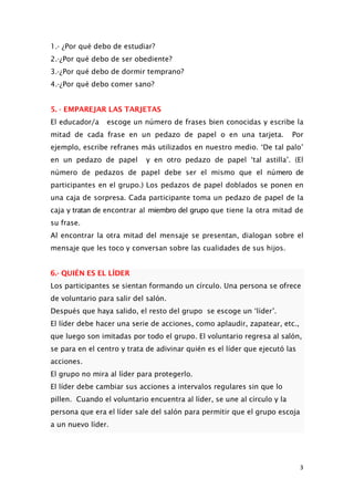 1.- ¿Por qué debo de estudiar?
2.-¿Por qué debo de ser obediente?
3.-¿Por qué debo de dormir temprano?
4.-¿Por qué debo comer sano?
5. - EMPAREJAR LAS TARJETAS
El educador/a escoge un número de frases bien conocidas y escribe la
mitad de cada frase en un pedazo de papel o en una tarjeta. Por
ejemplo, escribe refranes más utilizados en nuestro medio. ‘De tal palo’
en un pedazo de papel y en otro pedazo de papel ‘tal astilla’. (El
número de pedazos de papel debe ser el mismo que el número de
participantes en el grupo.) Los pedazos de papel doblados se ponen en
una caja de sorpresa. Cada participante toma un pedazo de papel de la
caja y tratan de encontrar al miembro del grupo que tiene la otra mitad de
su frase.
Al encontrar la otra mitad del mensaje se presentan, dialogan sobre el
mensaje que les toco y conversan sobre las cualidades de sus hijos.
6.- QUIÉN ES EL LÍDER
Los participantes se sientan formando un círculo. Una persona se ofrece
de voluntario para salir del salón.
Después que haya salido, el resto del grupo se escoge un ‘líder’.
El líder debe hacer una serie de acciones, como aplaudir, zapatear, etc.,
que luego son imitadas por todo el grupo. El voluntario regresa al salón,
se para en el centro y trata de adivinar quién es el líder que ejecutó las
acciones.
El grupo no mira al líder para protegerlo.
El líder debe cambiar sus acciones a intervalos regulares sin que lo
pillen. Cuando el voluntario encuentra al líder, se une al círculo y la
persona que era el líder sale del salón para permitir que el grupo escoja
a un nuevo líder.
3
 