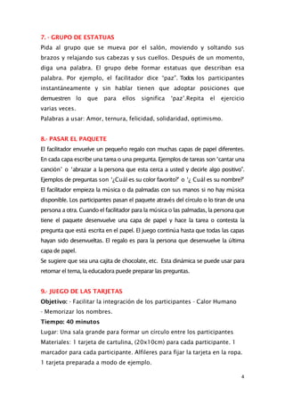 7. - GRUPO DE ESTATUAS
Pida al grupo que se mueva por el salón, moviendo y soltando sus
brazos y relajando sus cabezas y sus cuellos. Después de un momento,
diga una palabra. El grupo debe formar estatuas que describan esa
palabra. Por ejemplo, el facilitador dice “paz”. Todos los participantes
instantáneamente y sin hablar tienen que adoptar posiciones que
demuestren lo que para ellos significa ‘paz’.Repita el ejercicio
varias veces.
Palabras a usar: Amor, ternura, felicidad, solidaridad, optimismo.
8.- PASAR EL PAQUETE
El facilitador envuelve un pequeño regalo con muchas capas de papel diferentes.
En cada capa escribe una tarea o una pregunta. Ejemplos de tareas son ‘cantar una
canción’ o ‘abrazar a la persona que esta cerca a usted y decirle algo positivo”.
Ejemplos de preguntas son ‘¿Cuál es su color favorito?’ o ‘¿ Cuál es su nombre?’
El facilitador empieza la música o da palmadas con sus manos si no hay música
disponible. Los participantes pasan el paquete através del círculo o lo tiran de una
persona a otra. Cuando el facilitador para la música o las palmadas, la persona que
tiene el paquete desenvuelve una capa de papel y hace la tarea o contesta la
pregunta que está escrita en el papel. El juego continúa hasta que todas las capas
hayan sido desenvueltas. El regalo es para la persona que desenvuelve la última
capa de papel.
Se sugiere que sea una cajita de chocolate, etc. Esta dinámica se puede usar para
retomar el tema, la educadora puede preparar las preguntas.
9.- JUEGO DE LAS TARJETAS
Objetivo: - Facilitar la integración de los participantes - Calor Humano
- Memorizar los nombres.
Tiempo: 40 minutos
Lugar: Una sala grande para formar un círculo entre los participantes
Materiales: 1 tarjeta de cartulina, (20x10cm) para cada participante. 1
marcador para cada participante. Alfileres para fijar la tarjeta en la ropa.
1 tarjeta preparada a modo de ejemplo.
4
 