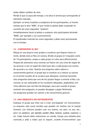 todos deben cambiar de sitio.
Pierde el que se pasa del tiempo, o no dice el animal que corresponde al
elemento indicado.
Ejemplo: se lanza la pelota a cualquiera de los participantes, al mismo
tiempo que le dice "AIRE", el que recibe la pelota debe responder en
cuestión de cinco segundos: "paloma".
Inmediatamente lanza la pelota a cualquier otro participante diciendo
"MAR", por ejemplo, y así sucesivamente.
El coordinador controla los cinco segundos y debe estar presionando
con el tiempo.
12. - CORONEMOS AL REY
Dibuja en una pizarra unas gradas o escaleras que lleguen hasta un
trono, donde está un Rey sin corona. Divide al grupo en 4 equipos como
de 10 participantes, asigna a cada grupo un color para diferenciarlos.
Prepara de antemano unas coronas (se hacen con una cinta de regalo de
las gruesas o con un papel de color) para dar a cada grupo una corona
de acuerdo a su color. Realiza una pregunta sobre valores y
conocimiento general, el grupo que la conteste va a colocar su corona
en el primer escalón de la escalera que dibujaste, continúa haciendo
más preguntas hasta que uno de los grupos llegue a coronar al Rey. Las
coronas se van colocando en los escalones dibujados, pegándolas con
cinta adhesiva que sea fácil de despegar, para que cuando el grupo
conteste otra pregunta, se puedan despegar y pegar fácilmente.
Las preguntas pueden ser valores o de conocimiento general.
13.- UNA ORQUESTA SIN INSTRUMENTOS
Explique al grupo que ellos van a crear una‘orquesta’ sin instrumentos.
La orquesta solo usará sonidos que puedan ser hechos con el cuerpo
humano. Los músicos pueden usar sus manos, sus pies, su voz, etc.,
pero no palabras; por ejemplo, pueden silbar, tararear, suspirar, zapatear y
así. Cada músico debe seleccionar un sonido. Escoja una melodía bien
conocida y pida a todos que la toquen, usando el‘instrumento’ que
7
 