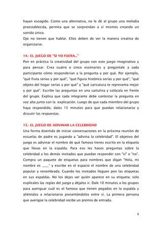 hayan escogido. Como una alternativa, no le dé al grupo una melodía
preestablecida, permita que se sorprendan a sí mismos creando un
sonido único.
Ojo no tienen que hablar. Ellos deben de ver la manera creativa de
organizarse.
14.- EL JUEGO DE "SI YO FUERA..."
Pon en práctica la creatividad del grupo con este juego imaginativo y
para pensar. Crea cuatro o cinco escenarios y pregúntale a cada
participante cómo responderían a la pregunta y por qué. Por ejemplo,
"qué fruta serías y por qué", "qué figura histórica serías y por qué", "qué
objeto del hogar serías y por qué" y "qué caricatura te representa mejor
y por qué". Escribe las preguntas en una cartulina y colócala en frente
del grupo. Explica que cada integrante debe contestar la pregunta en
voz alta junto con la explicación. Luego de que cada miembro del grupo
haya respondido, dales 15 minutos para que puedan relacionarse y
discutir las respuestas.
15.- EL JUEGO DE ADIVINAR LA CELEBRIDAD
Una forma divertida de iniciar conversaciones en la próxima reunión de
escuelas de padre es jugando a "adivina la celebridad". El objetivo del
juego es adivinar el nombre de qué famoso tienes escrito en la etiqueta
que llevas en la espalda. Para eso les haces preguntas sobre la
celebridad a los demás invitados que puedan responder con "sí" o "no".
Compra un paquete de etiquetas para nombres que digan "Hola, mi
nombre es ____” y escribe en el espacio el nombre de una celebridad
popular y renombrada. Cuando los invitados lleguen pon las etiquetas
en sus espaldas. No los dejes ver quién aparece en su etiqueta; sólo
explícales las reglas del juego y déjalos ir. Dale 10 minutos a los grupos
para averiguar cuál es el famoso que tienen pegados en la espalda y
aliéntalos a relacionarse presentándolos entre sí. La primera persona
que averigüe la celebridad recibe un premio de entrada.
8
 