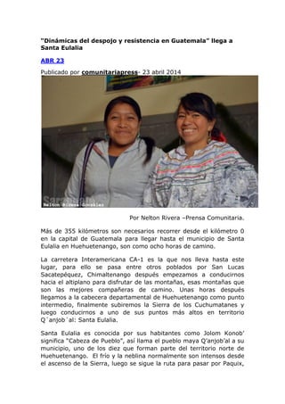 “Dinámicas del despojo y resistencia en Guatemala” llega a
Santa Eulalia
ABR 23
Publicado por comunitariapress- 23 abril 2014
Por Nelton Rivera –Prensa Comunitaria.
Más de 355 kilómetros son necesarios recorrer desde el kilómetro 0
en la capital de Guatemala para llegar hasta el municipio de Santa
Eulalia en Huehuetenango, son como ocho horas de camino.
La carretera Interamericana CA-1 es la que nos lleva hasta este
lugar, para ello se pasa entre otros poblados por San Lucas
Sacatepéquez, Chimaltenango después empezamos a conducirnos
hacia el altiplano para disfrutar de las montañas, esas montañas que
son las mejores compañeras de camino. Unas horas después
llegamos a la cabecera departamental de Huehuetenango como punto
intermedio, finalmente subiremos la Sierra de los Cuchumatanes y
luego conducirnos a uno de sus puntos más altos en territorio
Q´anjob´al: Santa Eulalia.
Santa Eulalia es conocida por sus habitantes como Jolom Konob’
significa “Cabeza de Pueblo”, así llama el pueblo maya Q’anjob’al a su
municipio, uno de los diez que forman parte del territorio norte de
Huehuetenango. El frío y la neblina normalmente son intensos desde
el ascenso de la Sierra, luego se sigue la ruta para pasar por Paquix,
 