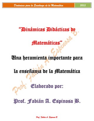Dinámicas para la Enseñanza de la Matemática     2012




     “Dinámicas Didácticas de

                Matemáticas”

Una heramienta importante para

 la enseñanza de la Matemática

               Elaborado por:

Prof. Fabián A. Espinosa B.

                    Prof. Fabián A. Espinosa B.
 