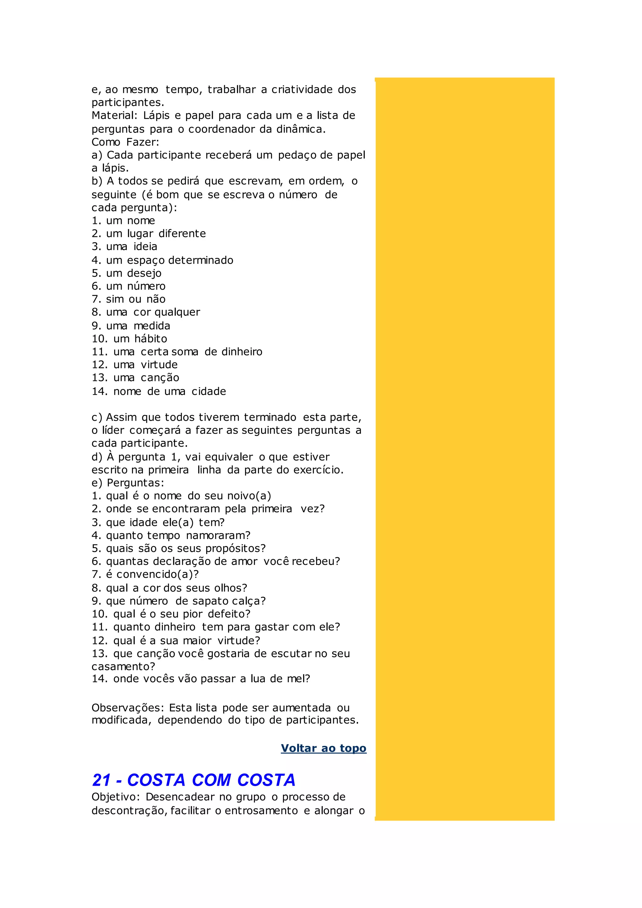 e, ao mesmo tempo, trabalhar a criatividade dos
participantes.
Material: Lápis e papel para cada um e a lista de
perguntas para o coordenador da dinâmica.
Como Fazer:
a) Cada participante receberá um pedaço de papel
a lápis.
b) A todos se pedirá que escrevam, em ordem, o
seguinte (é bom que se escreva o número de
cada pergunta):
1. um nome
2. um lugar diferente
3. uma ideia
4. um espaço determinado
5. um desejo
6. um número
7. sim ou não
8. uma cor qualquer
9. uma medida
10. um hábito
11. uma certa soma de dinheiro
12. uma virtude
13. uma canção
14. nome de uma cidade
c) Assim que todos tiverem terminado esta parte,
o líder começará a fazer as seguintes perguntas a
cada participante.
d) À pergunta 1, vai equivaler o que estiver
escrito na primeira linha da parte do exercício.
e) Perguntas:
1. qual é o nome do seu noivo(a)
2. onde se encontraram pela primeira vez?
3. que idade ele(a) tem?
4. quanto tempo namoraram?
5. quais são os seus propósitos?
6. quantas declaração de amor você recebeu?
7. é convencido(a)?
8. qual a cor dos seus olhos?
9. que número de sapato calça?
10. qual é o seu pior defeito?
11. quanto dinheiro tem para gastar com ele?
12. qual é a sua maior virtude?
13. que canção você gostaria de escutar no seu
casamento?
14. onde vocês vão passar a lua de mel?
Observações: Esta lista pode ser aumentada ou
modificada, dependendo do tipo de participantes.
Voltar ao topo
21 - COSTA COM COSTA
Objetivo: Desencadear no grupo o processo de
descontração, facilitar o entrosamento e alongar o
 