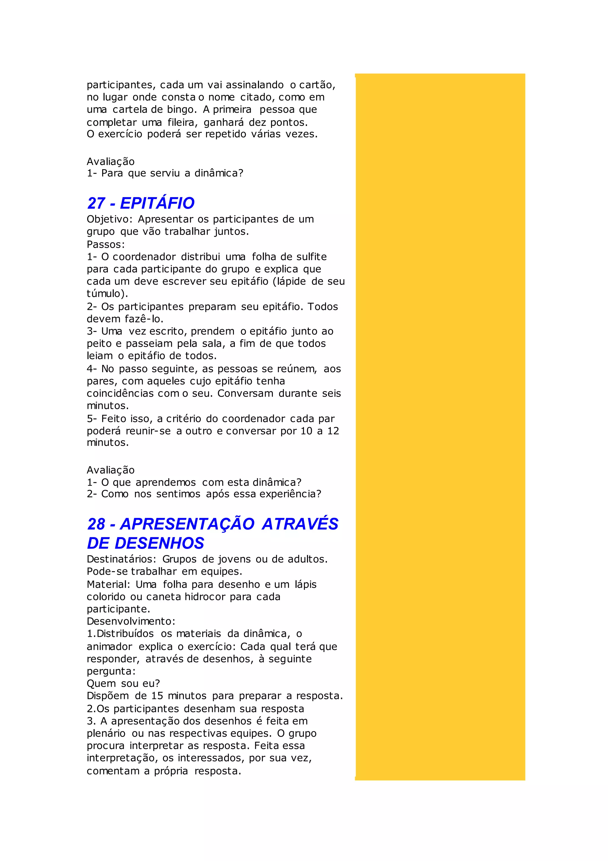 participantes, cada um vai assinalando o cartão,
no lugar onde consta o nome citado, como em
uma cartela de bingo. A primeira pessoa que
completar uma fileira, ganhará dez pontos.
O exercício poderá ser repetido várias vezes.
Avaliação
1- Para que serviu a dinâmica?
27 - EPITÁFIO
Objetivo: Apresentar os participantes de um
grupo que vão trabalhar juntos.
Passos:
1- O coordenador distribui uma folha de sulfite
para cada participante do grupo e explica que
cada um deve escrever seu epitáfio (lápide de seu
túmulo).
2- Os participantes preparam seu epitáfio. Todos
devem fazê-lo.
3- Uma vez escrito, prendem o epitáfio junto ao
peito e passeiam pela sala, a fim de que todos
leiam o epitáfio de todos.
4- No passo seguinte, as pessoas se reúnem, aos
pares, com aqueles cujo epitáfio tenha
coincidências com o seu. Conversam durante seis
minutos.
5- Feito isso, a critério do coordenador cada par
poderá reunir-se a outro e conversar por 10 a 12
minutos.
Avaliação
1- O que aprendemos com esta dinâmica?
2- Como nos sentimos após essa experiência?
28 - APRESENTAÇÃO ATRAVÉS
DE DESENHOS
Destinatários: Grupos de jovens ou de adultos.
Pode-se trabalhar em equipes.
Material: Uma folha para desenho e um lápis
colorido ou caneta hidrocor para cada
participante.
Desenvolvimento:
1.Distribuídos os materiais da dinâmica, o
animador explica o exercício: Cada qual terá que
responder, através de desenhos, à seguinte
pergunta:
Quem sou eu?
Dispõem de 15 minutos para preparar a resposta.
2.Os participantes desenham sua resposta
3. A apresentação dos desenhos é feita em
plenário ou nas respectivas equipes. O grupo
procura interpretar as resposta. Feita essa
interpretação, os interessados, por sua vez,
comentam a própria resposta.
 