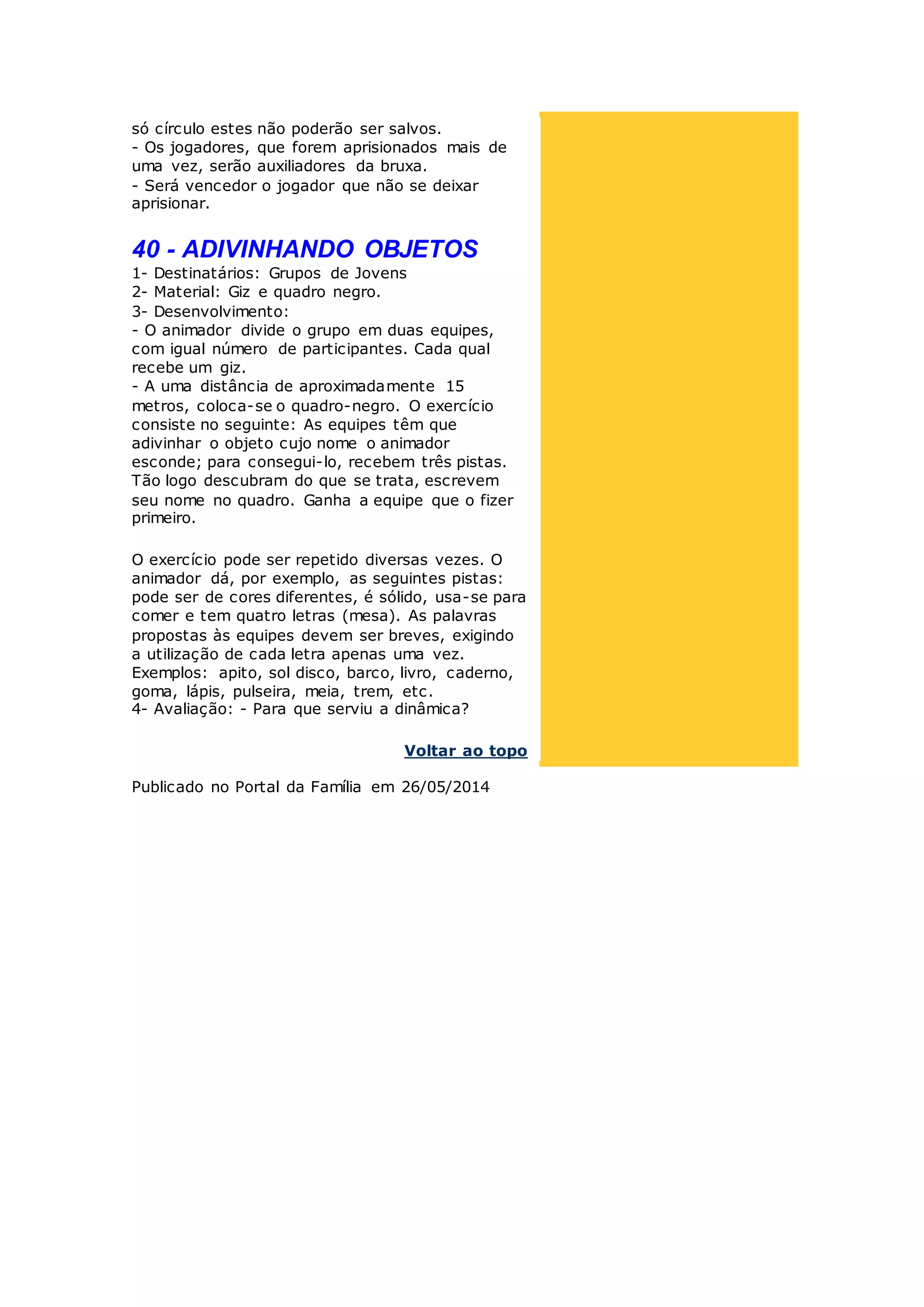 só círculo estes não poderão ser salvos.
- Os jogadores, que forem aprisionados mais de
uma vez, serão auxiliadores da bruxa.
- Será vencedor o jogador que não se deixar
aprisionar.
40 - ADIVINHANDO OBJETOS
1- Destinatários: Grupos de Jovens
2- Material: Giz e quadro negro.
3- Desenvolvimento:
- O animador divide o grupo em duas equipes,
com igual número de participantes. Cada qual
recebe um giz.
- A uma distância de aproximadamente 15
metros, coloca-se o quadro-negro. O exercício
consiste no seguinte: As equipes têm que
adivinhar o objeto cujo nome o animador
esconde; para consegui-lo, recebem três pistas.
Tão logo descubram do que se trata, escrevem
seu nome no quadro. Ganha a equipe que o fizer
primeiro.
O exercício pode ser repetido diversas vezes. O
animador dá, por exemplo, as seguintes pistas:
pode ser de cores diferentes, é sólido, usa-se para
comer e tem quatro letras (mesa). As palavras
propostas às equipes devem ser breves, exigindo
a utilização de cada letra apenas uma vez.
Exemplos: apito, sol disco, barco, livro, caderno,
goma, lápis, pulseira, meia, trem, etc.
4- Avaliação: - Para que serviu a dinâmica?
Voltar ao topo
Publicado no Portal da Família em 26/05/2014
 