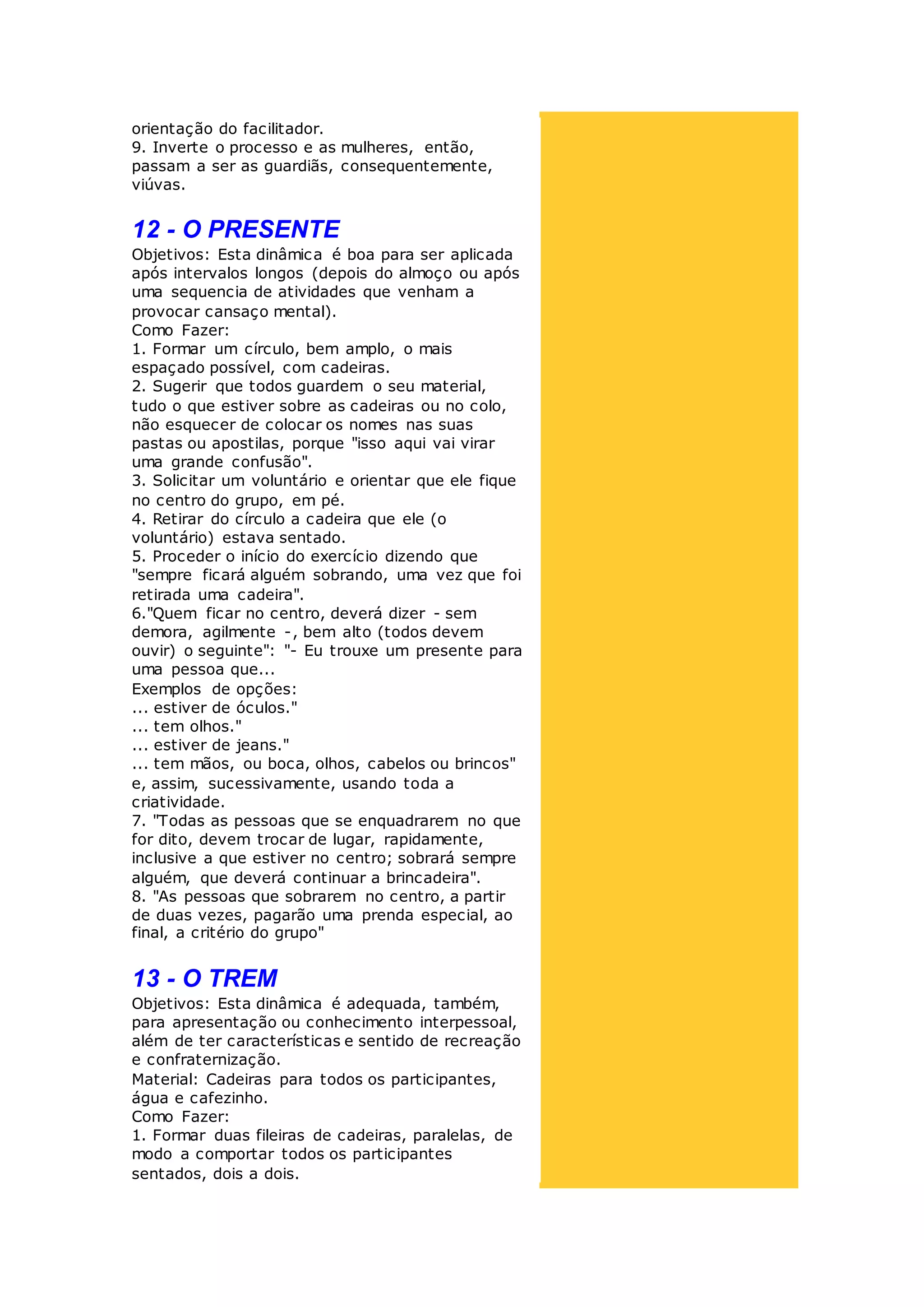 orientação do facilitador.
9. Inverte o processo e as mulheres, então,
passam a ser as guardiãs, consequentemente,
viúvas.
12 - O PRESENTE
Objetivos: Esta dinâmica é boa para ser aplicada
após intervalos longos (depois do almoço ou após
uma sequencia de atividades que venham a
provocar cansaço mental).
Como Fazer:
1. Formar um círculo, bem amplo, o mais
espaçado possível, com cadeiras.
2. Sugerir que todos guardem o seu material,
tudo o que estiver sobre as cadeiras ou no colo,
não esquecer de colocar os nomes nas suas
pastas ou apostilas, porque "isso aqui vai virar
uma grande confusão".
3. Solicitar um voluntário e orientar que ele fique
no centro do grupo, em pé.
4. Retirar do círculo a cadeira que ele (o
voluntário) estava sentado.
5. Proceder o início do exercício dizendo que
"sempre ficará alguém sobrando, uma vez que foi
retirada uma cadeira".
6."Quem ficar no centro, deverá dizer - sem
demora, agilmente -, bem alto (todos devem
ouvir) o seguinte": "- Eu trouxe um presente para
uma pessoa que...
Exemplos de opções:
... estiver de óculos."
... tem olhos."
... estiver de jeans."
... tem mãos, ou boca, olhos, cabelos ou brincos"
e, assim, sucessivamente, usando toda a
criatividade.
7. "Todas as pessoas que se enquadrarem no que
for dito, devem trocar de lugar, rapidamente,
inclusive a que estiver no centro; sobrará sempre
alguém, que deverá continuar a brincadeira".
8. "As pessoas que sobrarem no centro, a partir
de duas vezes, pagarão uma prenda especial, ao
final, a critério do grupo"
13 - O TREM
Objetivos: Esta dinâmica é adequada, também,
para apresentação ou conhecimento interpessoal,
além de ter características e sentido de recreação
e confraternização.
Material: Cadeiras para todos os participantes,
água e cafezinho.
Como Fazer:
1. Formar duas fileiras de cadeiras, paralelas, de
modo a comportar todos os participantes
sentados, dois a dois.
 