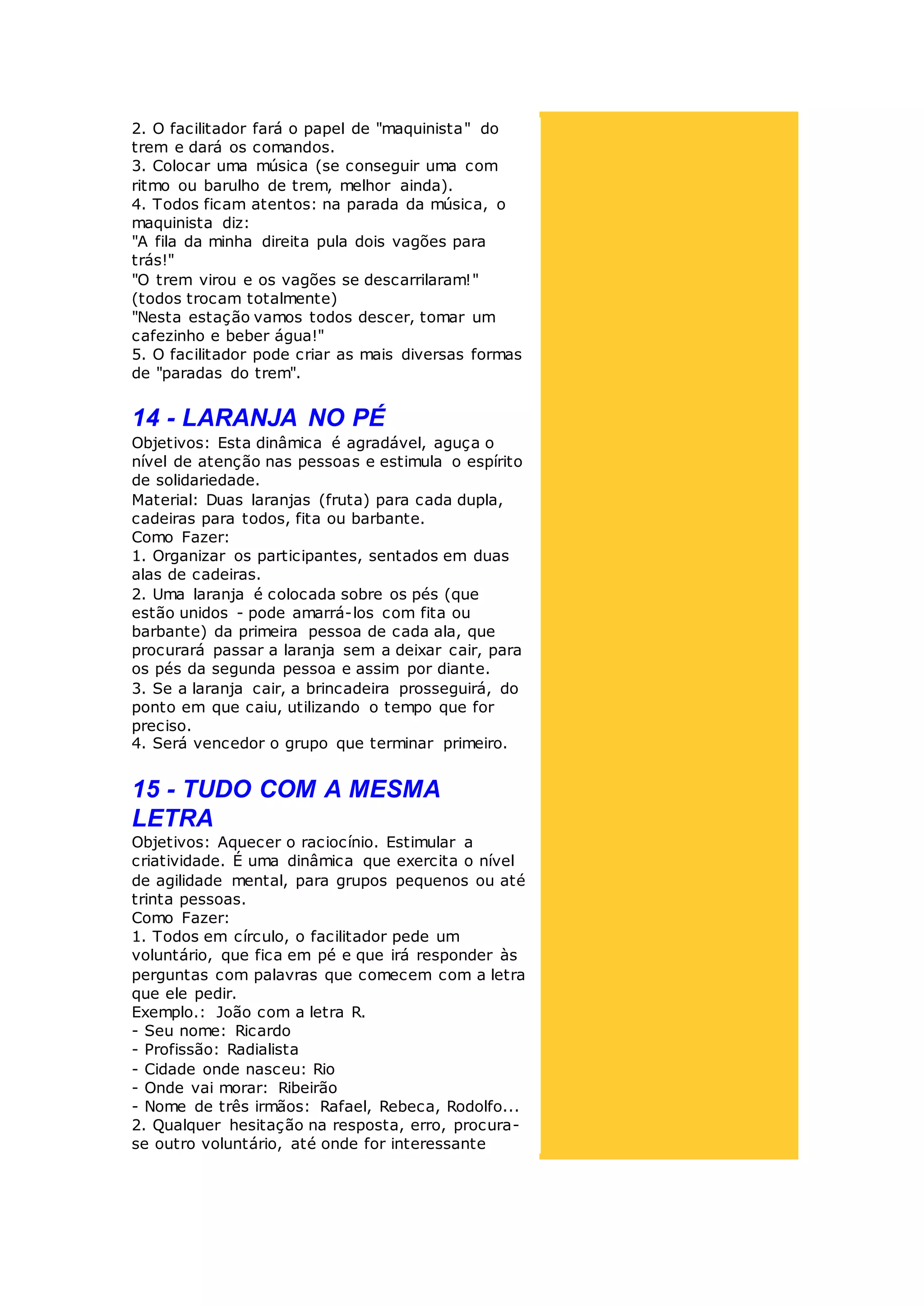 2. O facilitador fará o papel de "maquinista" do
trem e dará os comandos.
3. Colocar uma música (se conseguir uma com
ritmo ou barulho de trem, melhor ainda).
4. Todos ficam atentos: na parada da música, o
maquinista diz:
"A fila da minha direita pula dois vagões para
trás!"
"O trem virou e os vagões se descarrilaram!"
(todos trocam totalmente)
"Nesta estação vamos todos descer, tomar um
cafezinho e beber água!"
5. O facilitador pode criar as mais diversas formas
de "paradas do trem".
14 - LARANJA NO PÉ
Objetivos: Esta dinâmica é agradável, aguça o
nível de atenção nas pessoas e estimula o espírito
de solidariedade.
Material: Duas laranjas (fruta) para cada dupla,
cadeiras para todos, fita ou barbante.
Como Fazer:
1. Organizar os participantes, sentados em duas
alas de cadeiras.
2. Uma laranja é colocada sobre os pés (que
estão unidos - pode amarrá-los com fita ou
barbante) da primeira pessoa de cada ala, que
procurará passar a laranja sem a deixar cair, para
os pés da segunda pessoa e assim por diante.
3. Se a laranja cair, a brincadeira prosseguirá, do
ponto em que caiu, utilizando o tempo que for
preciso.
4. Será vencedor o grupo que terminar primeiro.
15 - TUDO COM A MESMA
LETRA
Objetivos: Aquecer o raciocínio. Estimular a
criatividade. É uma dinâmica que exercita o nível
de agilidade mental, para grupos pequenos ou até
trinta pessoas.
Como Fazer:
1. Todos em círculo, o facilitador pede um
voluntário, que fica em pé e que irá responder às
perguntas com palavras que comecem com a letra
que ele pedir.
Exemplo.: João com a letra R.
- Seu nome: Ricardo
- Profissão: Radialista
- Cidade onde nasceu: Rio
- Onde vai morar: Ribeirão
- Nome de três irmãos: Rafael, Rebeca, Rodolfo...
2. Qualquer hesitação na resposta, erro, procura-
se outro voluntário, até onde for interessante
 