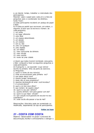 e, ao mesmo tempo, trabalhar a criatividade dos
participantes.
Material: Lápis e papel para cada um e a lista de
perguntas para o coordenador da dinâmica.
Como Fazer:
a) Cada participante receberá um pedaço de papel
a lápis.
b) A todos se pedirá que escrevam, em ordem, o
seguinte (é bom que se escreva o número de
cada pergunta):
1. um nome
2. um lugar diferente
3. uma ideia
4. um espaço determinado
5. um desejo
6. um número
7. sim ou não
8. uma cor qualquer
9. uma medida
10. um hábito
11. uma certa soma de dinheiro
12. uma virtude
13. uma canção
14. nome de uma cidade
c) Assim que todos tiverem terminado esta parte,
o líder começará a fazer as seguintes perguntas a
cada participante.
d) À pergunta 1, vai equivaler o que estiver
escrito na primeira linha da parte do exercício.
e) Perguntas:
1. qual é o nome do seu noivo(a)
2. onde se encontraram pela primeira vez?
3. que idade ele(a) tem?
4. quanto tempo namoraram?
5. quais são os seus propósitos?
6. quantas declaração de amor você recebeu?
7. é convencido(a)?
8. qual a cor dos seus olhos?
9. que número de sapato calça?
10. qual é o seu pior defeito?
11. quanto dinheiro tem para gastar com ele?
12. qual é a sua maior virtude?
13. que canção você gostaria de escutar no seu
casamento?
14. onde vocês vão passar a lua de mel?
Observações: Esta lista pode ser aumentada ou
modificada, dependendo do tipo de participantes.
Voltar ao topo
21 - COSTA COM COSTA
Objetivo: Desencadear no grupo o processo de
descontração, facilitar o entrosamento e alongar o
 