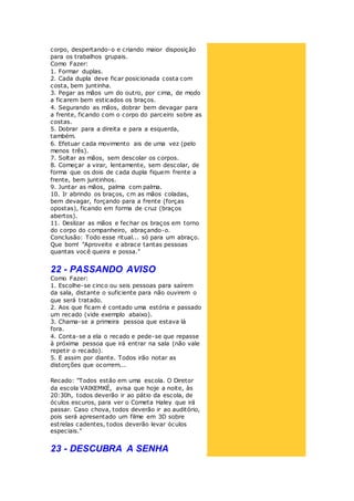 corpo, despertando-o e criando maior disposição
para os trabalhos grupais.
Como Fazer:
1. Formar duplas.
2. Cada dupla deve ficar posicionada costa com
costa, bem juntinha.
3. Pegar as mãos um do outro, por cima, de modo
a ficarem bem esticados os braços.
4. Segurando as mãos, dobrar bem devagar para
a frente, ficando com o corpo do parceiro sobre as
costas.
5. Dobrar para a direita e para a esquerda,
também.
6. Efetuar cada movimento ais de uma vez (pelo
menos três).
7. Soltar as mãos, sem descolar os corpos.
8. Começar a virar, lentamente, sem descolar, de
forma que os dois de cada dupla fiquem frente a
frente, bem juntinhos.
9. Juntar as mãos, palma com palma.
10. Ir abrindo os braços, cm as mãos coladas,
bem devagar, forçando para a frente (forças
opostas), ficando em forma de cruz (braços
abertos).
11. Deslizar as mãos e fechar os braços em torno
do corpo do companheiro, abraçando-o.
Conclusão: Todo esse ritual... só para um abraço.
Que bom! "Aproveite e abrace tantas pessoas
quantas você queira e possa."
22 - PASSANDO AVISO
Como Fazer:
1. Escolhe-se cinco ou seis pessoas para saírem
da sala, distante o suficiente para não ouvirem o
que será tratado.
2. Aos que ficam é contado uma estória e passado
um recado (vide exemplo abaixo).
3. Chama-se a primeira pessoa que estava lá
fora.
4. Conta-se a ela o recado e pede-se que repasse
à próxima pessoa que irá entrar na sala (não vale
repetir o recado).
5. E assim por diante. Todos irão notar as
distorções que ocorrem...
Recado: "Todos estão em uma escola. O Diretor
da escola VAIKEMKÉ, avisa que hoje a noite, às
20:30h, todos deverão ir ao pátio da escola, de
óculos escuros, para ver o Cometa Haley que irá
passar. Caso chova, todos deverão ir ao auditório,
pois será apresentado um filme em 3D sobre
estrelas cadentes, todos deverão levar óculos
especiais."
23 - DESCUBRA A SENHA
 