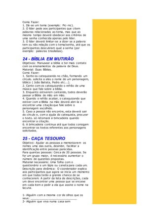 Como Fazer:
1. Dá-se um tema (exemplo: Pic-nic).
2. O líder pede aos participantes que citem
palavras relacionadas ao tema, mas que ao
mesmo tempo deverá obedecer aos critérios de
uma senha conhecida apenas pelo líder.
3. O líder deverá limitar-se a dizer se a palavra
tem ou não relação com o tema/senha, até que os
participantes descubram qual a senha (por
exemplo: palavras trissílabas).
24 - BÍBLIA EM MUTIRÃO
Objetivos: Manusear a bíblia e ter mais contato
com os ensinamentos da palavra de Deus.
Material: Duas Bíblias.
Como Fazer:
1. Sente os catequizando no chão, formando um
círculo. solicite a eles o nome de um personagem,
bíblico ( João Batista, Pedro etc...).
2. Cante com os catequizando o refrão de uma
música que fale sobre a bíblia.
3. Enquanto estiverem cantando, todos deverão
passar a Bíblia de mão em mão.
4. Quando o refrão acabar, o catequizando que
estiver com a Bíblia na mão deverá abri-la e
encontrar uma citação que fale sobre o
personagem escolhido.
5. Caso a pessoa não encontre, esta deverá sair
do círculo e, com a ajuda do catequista, procurar
o texto. só retornará á brincadeira quando
encontrar a citação.
6. A brincadeira continua até que todos consigam
encontrar os textos referentes aos personagens
solicitados.
25 - CAÇA TESOURO
Objetivo: Ajudar as pessoas a memorizarem os
nomes uma das outra, desinibir, facilitar a
identificação entre pessoas parecidas.
Para quantas pessoas: Cerca de 20 pessoas. Se
for um grupo maior, é necessário aumentar o
número de questões propostas.
Material necessário: Uma folha com o
questionário e um lápis ou caneta para cada um.
Descrição para dinâmica: O coordenador explica
aos participantes que agora se inicia um momento
em que todos terão a grande chance de se
conhecerem. A partir da lista de descrições, cada
um deve encontrar uma pessoa que se encaixe
em cada item e pedir a ela que assine o nome na
lacuna.
1- Alguém com a mesma cor de olhos que os
seus: ____________________________
2- Alguém que viva numa casa sem
 