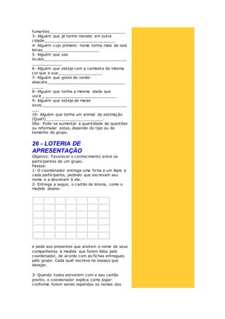 fumantes________________________________
3- Alguém que já tenha morado em outra
cidade______________________________
4- Alguém cujo primeiro nome tenha mais de seis
letras________________________
5- Alguém que use
óculos___________________________________
_____________
6- Alguém que esteja com a camiseta da mesma
cor que a sua___________________
7- Alguém que goste de verde-
abacate_________________________________
_____
8- Alguém que tenha a mesma idade que
você________________________________
9- Alguém que esteja de meias
azuis____________________________________
___
10- Alguém que tenha um animal de estimação
(Qual?)________________________.
Obs: Pode-se aumentar a quantidade de questões
ou reformular estas, depende do tipo ou do
tamanho do grupo.
26 - LOTERIA DE
APRESENTAÇÃO
Objetivo: Favorecer o conhecimento entre os
participantes de um grupo.
Passos:
1- O coordenador entrega uma ficha e um lápis a
cada participante, pedindo que escrevam seu
nome e a devolvam à ele.
2- Entrega a seguir, o cartão de loteria, como o
modelo abaixo:
e pede aos presentes que anotem o nome de seus
companheiros à medida que forem lidos pelo
coordenador, de acordo com as fichas entregues
pelo grupo. Cada qual escreve no espaço que
desejar.
3- Quando todos estiverem com o seu cartão
pronto, o coordenador explica como jogar:
conforme forem sendo repetidos os nomes dos
 
