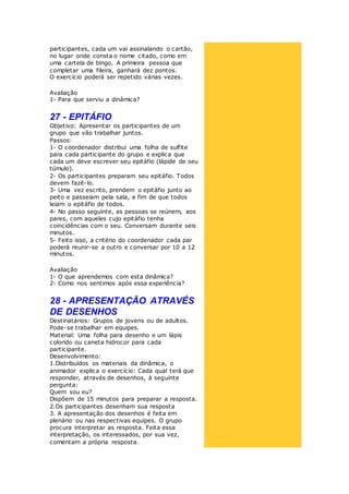 participantes, cada um vai assinalando o cartão,
no lugar onde consta o nome citado, como em
uma cartela de bingo. A primeira pessoa que
completar uma fileira, ganhará dez pontos.
O exercício poderá ser repetido várias vezes.
Avaliação
1- Para que serviu a dinâmica?
27 - EPITÁFIO
Objetivo: Apresentar os participantes de um
grupo que vão trabalhar juntos.
Passos:
1- O coordenador distribui uma folha de sulfite
para cada participante do grupo e explica que
cada um deve escrever seu epitáfio (lápide de seu
túmulo).
2- Os participantes preparam seu epitáfio. Todos
devem fazê-lo.
3- Uma vez escrito, prendem o epitáfio junto ao
peito e passeiam pela sala, a fim de que todos
leiam o epitáfio de todos.
4- No passo seguinte, as pessoas se reúnem, aos
pares, com aqueles cujo epitáfio tenha
coincidências com o seu. Conversam durante seis
minutos.
5- Feito isso, a critério do coordenador cada par
poderá reunir-se a outro e conversar por 10 a 12
minutos.
Avaliação
1- O que aprendemos com esta dinâmica?
2- Como nos sentimos após essa experiência?
28 - APRESENTAÇÃO ATRAVÉS
DE DESENHOS
Destinatários: Grupos de jovens ou de adultos.
Pode-se trabalhar em equipes.
Material: Uma folha para desenho e um lápis
colorido ou caneta hidrocor para cada
participante.
Desenvolvimento:
1.Distribuídos os materiais da dinâmica, o
animador explica o exercício: Cada qual terá que
responder, através de desenhos, à seguinte
pergunta:
Quem sou eu?
Dispõem de 15 minutos para preparar a resposta.
2.Os participantes desenham sua resposta
3. A apresentação dos desenhos é feita em
plenário ou nas respectivas equipes. O grupo
procura interpretar as resposta. Feita essa
interpretação, os interessados, por sua vez,
comentam a própria resposta.
 