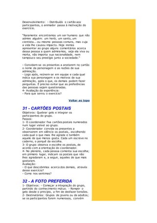 Desenvolvimento: - Distribuído o cartão aos
participantes, o animador passa à motivação do
exercício.
“Raramente encontramos um ser humano que não
admire alguém: um herói, um santo, um
cientista... ou mesmo pessoas comuns, mas cuja
a vida lhe causou impacto. Hoje iremos
apresentar ao grupo alguns comentários acerca
dessa pessoa a quem admiramos, seja ela viva ou
morta, não importa sua nacionalidade, nem
tampouco seu prestígio junto a sociedade.”
- Convidam-se os presentes a anotarem no cartão
o nome da personagem e as razões de sua
admiração.
- Logo após, reúnem-se em equipe e cada qual
indica sua personagem e os motivos de sua
admiração, após o que, os demais podem fazer
perguntas. É preciso evitar que as preferências
das pessoas sejam questionadas.
4- Avaliação da experiência:
- Para que serviu o exercício?
Voltar ao topo
31 - CARTÕES POSTAIS
Objetivos: Quebrar gelo e integrar os
participantes do grupo.
Passos:
1- O coordenador fixa cartões postais numerados
num lugar visível ao grupo.
2- Coordenador convida os presentes a
observarem em silêncio os postais,. escolhendo
cada qual o que mais lhe agrada e também
aquele de que menos gosta. Cada um escreve no
caderno, o porquê da escolha.
3- O grupo observa e escolhe os postais, de
acordo com a orientação do coordenador.
4- No plenário, cada pessoa comenta sua escolha;
em primeiro lugar, indicam os postais que não
lhes agradaram e, a seguir, aqueles de que mais
gostaram.
Avaliação:
- O que descobrimos acerca dos demais, através
desse exercício?
- Como nos sentimos?
32 - A FOTO PREFERIDA
1- Objetivos: - Começar a integração do grupo,
partindo do conhecimento mútuo. - Romper o
gelo desde o princípio, a fim de desfazer tensões.
2- Destinatários: Grupos de jovens ou de adultos;
se os participantes forem numerosos, convém
 