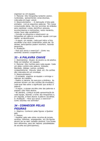 organizar-se em equipes.
3- Material: Oito fotografias tamanho poster,
numeradas, apresentando cenas diversas,
colocadas em lugar visível.
3- Desenvolvimento: - A motivação é feita pelo
animador, com as seguintes palavras: “Em nossa
comunicação diária, nós nos servimos de símbolos
para expressar coisas, identificar pessoas,
acontecimentos e instituições: neste momento,
vamos fazer algo semelhante”.
- Convida os presentes a observarem as
fotografias em silêncio e escolher aquela com que
melhor se identificarem.
- A seguir, em equipe, cada qual indica a foto
escolhida e faz seus comentários sobre ela. Os
demais participantes podem interferir, fazendo
perguntas.
4- Avaliação:
- Para que serviu o exercício? - Como nos
sentimos durante a experiência?
33 - A PALAVRA CHAVE
1- Destinatários: Grupos de jovens ou de adultos.
Pode-se trabalhar em equipes.
2- Material: Oito Cartões para cada equipe. Cada
um deles contém uma palavra: Amizade,
liberdade, diálogo, justiça, verdade,
companheirismo, bravura, ideal, etc. Os cartões
são colocados em um envelope.
3- Desenvolvimento:
- O animador organiza as equipes e entrega o
material de trabalho.
- Explica a maneira de executar a dinâmica. As
pessoas retiram um dos cartões (do envelope);
cada qual fala sobre o significado que atribui à
palavra.
- A seguir, a equipe escolhe uma das palavras e
prepara uma frase alusiva.
- No plenário, começa-se pela apresentação de
cada equipe, dizendo o nome dos integrantes e,
em seguida, a frase alusiva à palavra escolhida.
5- Avaliação: - Para que serviu o exercício? -
Como estamos nos sentindo?
34 - CONHECER PELAS
FIGURAS
1- Objetivo: Conhecer pelas figuras e Quebrar
gelo
2- Passos:
- Espalhar pela sala vários recortes de jornais,
revistas, folhinhas, propagandas, etc (as figuras
devem ser as mais variadas possível, com temas
bem diferentes, para dar maiores possibilidades
de escolha aos participantes).
 