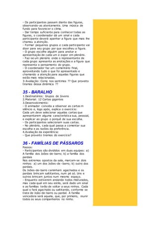 - Os participantes passam diante das figuras,
observando-as atentamente. Uma música de
fundo para favorecer o clima.
- Dar tempo suficiente para conhecer todas as
figuras, o coordenador dá um sinal e cada
participante deverá apanhar a figura que mais lhe
chamou a atenção.
- Formar pequenos grupos e cada participante vai
dizer para seu grupo por que escolheu a figura.
- O grupo escolhe alguém para anotar a
apresentação de cada um e expor em plenário.
- Faz-se um plenário onde o representante de
cada grupo apresenta as anotações e a figura que
representa o pensamento do grupo.
- O coordenador faz um comentário final,
aproveitando tudo o que foi apresentado e
chamando a atenção para aquelas figuras que
estão mais relacionadas.
3-Avaliação: Como nos sentimos ?? Que proveito
tiramos dessa dinâmica ??
35 - BARALHO
1.Destinatários: Grupos de Jovens
2.Material: 12 Cartas gigantes
3.Desenvolvimento:
- O animador convida a observar as cartas m
silêncio e, logo após, explica o exercício:
Cada um deve selecionar aquelas cartas que
apresentarem alguma característica sua, pessoal,
e explicar ao grupo o porquê de sua escolha.
- Os participantes selecionam suas cartas.
- No plenário, cada qual passa a comentar sua
escolha e as razões da preferência.
4.Avaliação da experiência:
- Que proveito tiramos do exercício?
36 - FAMÍLIAS DE PÁSSAROS
Passos:
- Participantes são divididos em duas equipes: a)
A família dos Joões-de-barro; b) a família dos
pardais
Nos extremos opostos da sala, marcam-se dois
ninhos: a) um dos Joões-de -barro; b) outro dos
pardais.
Os Joões-de-barro caminham agachados e os
pardais brincam saltitantes, num pé só. Uns e
outros brincam juntos num mesmo espaço.
- Enquanto estiverem andando todos misturados,
mas cada qual em seu estilo, será dado um sinal
e as famílias terão de voltar a seus ninhos. Cada
qual o fará agachado ou saltitando, conforme se
trate de João-de-barro ou pardal. A família
vencedora será aquela, que, por primeiro, reunir
todos os seus companheiros no ninho.
 