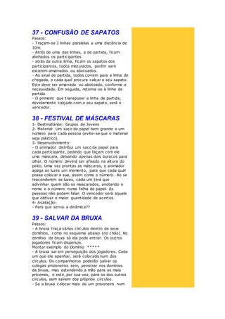 37 - CONFUSÃO DE SAPATOS
Passos:
- Traçam-se 2 linhas paralelas a uma distância de
10m.
- Atrás de uma das linhas, a de partida, ficam
alinhados os participantes
- atrás da outra linha, ficam os sapatos dos
participantes, todos misturados, porém sem
estarem amarrados ou abotoados.
- Ao sinal de partida, todos correm para a linha de
chegada, e cada qual procura calçar o seu sapato.
Este deve ser amarrado ou abotoado, conforme a
necessidade. Em seguida, retorna-se à linha de
partida.
- O primeiro que transpuser a linha de partida,
devidamente calçado com o seu sapato, será o
vencedor.
38 - FESTIVAL DE MÁSCARAS
1- Destinatários: Grupos de Jovens
2- Material: Um saco de papel bem grande e um
número para cada pessoa (evite-se que o material
seja plástico).
3- Desenvolvimento:
- O animador distribui um saco de papel para
cada participante, pedindo que façam com ele
uma máscara, deixando apenas dois buracos para
olhar. O número deverá ser afixado na altura do
peito. Uma vez prontas as máscaras, o animador
apaga as luzes um momento, para que cada qual
possa colocar a sua, assim como o número. Ao se
reacenderem as luzes, cada um terá que
adivinhar quem são os mascarados, anotando o
nome e o número numa folha de papel. As
pessoas não podem falar. O vencedor será aquele
que obtiver a maior quantidade de acertos.
4- Avaliação:
- Para que serviu a dinâmica??
39 - SALVAR DA BRUXA
Passos:
- A bruxa traça vários círculos dentro de seus
domínios, como no esquema abaixo (no chão). No
domínio da bruxa só ela pode entrar. Os outros
jogadores ficam dispersos.
Montar exemplo do Domínio *****
- A bruxa sai em perseguição dos jogadores. Cada
um que ela apanhar, será colocado num dos
círculos. Os companheiros poderão salvar os
colegas prisioneiros sem, penetrar nos domínios
da bruxa, mas estendendo a mão para os mais
próximos, e este, por sua vez, para os dos outros
círculos, sem saírem dos próprios círculos.
- Se a bruxa colocar mais de um prisioneiro num
 