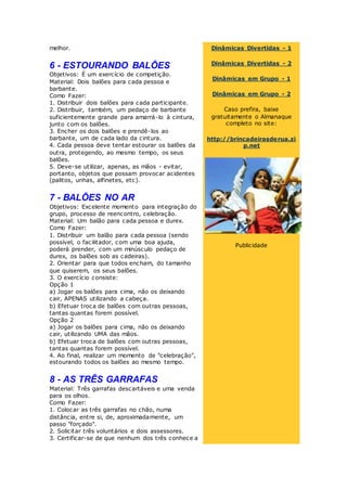 melhor.
6 - ESTOURANDO BALÕES
Objetivos: É um exercício de competição.
Material: Dois balões para cada pessoa e
barbante.
Como Fazer:
1. Distribuir dois balões para cada participante.
2. Distribuir, também, um pedaço de barbante
suficientemente grande para amarrá-lo à cintura,
junto com os balões.
3. Encher os dois balões e prendê-los ao
barbante, um de cada lado da cintura.
4. Cada pessoa deve tentar estourar os balões da
outra, protegendo, ao mesmo tempo, os seus
balões.
5. Deve-se utilizar, apenas, as mãos - evitar,
portanto, objetos que possam provocar acidentes
(palitos, unhas, alfinetes, etc).
7 - BALÕES NO AR
Objetivos: Excelente momento para integração do
grupo, processo de reencontro, celebração.
Material: Um balão para cada pessoa e durex.
Como Fazer:
1. Distribuir um balão para cada pessoa (sendo
possível, o facilitador, com uma boa ajuda,
poderá prender, com um minúsculo pedaço de
durex, os balões sob as cadeiras).
2. Orientar para que todos encham, do tamanho
que quiserem, os seus balões.
3. O exercício consiste:
Opção 1
a) Jogar os balões para cima, não os deixando
cair, APENAS utilizando a cabeça.
b) Efetuar troca de balões com outras pessoas,
tantas quantas forem possível.
Opção 2
a) Jogar os balões para cima, não os deixando
cair, utilizando UMA das mãos.
b) Efetuar troca de balões com outras pessoas,
tantas quantas forem possível.
4. Ao final, realizar um momento de "celebração",
estourando todos os balões ao mesmo tempo.
8 - AS TRÊS GARRAFAS
Material: Três garrafas descartáveis e uma venda
para os olhos.
Como Fazer:
1. Colocar as três garrafas no chão, numa
distância, entre si, de, aproximadamente, um
passo "forçado".
2. Solicitar três voluntários e dois assessores.
3. Certificar-se de que nenhum dos três conhece a
Dinâmicas Divertidas - 1
Dinâmicas Divertidas - 2
Dinâmicas em Grupo - 1
Dinâmicas em Grupo - 2
Caso prefira, baixe
gratuitamente o Almanaque
completo no site:
http://brincadeirasderua.zi
p.net
Publicidade
 