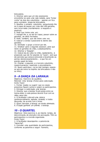brincadeira.
4. Orientar para que um dos assessores
encaminhe-se para uma sala isolada, para "tomar
conta" de dois dos voluntários - apenas um fica
para a primeira etapa da brincadeira.
5. Desafiar o primeiro voluntário, perguntando-lhe
se é capaz de passar por cima das três garrafas,
sem tocar nelas (normalmente a resposta é
positiva).
6. Pedir que treine uma vez.
7. Instigar-lhe a, se ele for capaz, passar sobre as
garrafas, de olhos fechados.
8. Pedir, também, que ele treine uma vez.
9. Colocar a venda e posicioná-lo diante das
garrafas.
10. Estimular o grupo a torcer por ele.
11. Sinalizar para o segundo assessor, para que
retire as garrafas do chão, cuidadosamente.
12. Orientar a "largada".
13. Colocá-las de volta no chão, rapidamente, à
proporção que ele for pisando no "vazio", sem que
ele perceba que estava esticando e levantando as
pernas desnecessariamente... e que fez um
grande papel de bobo.
14. Chamar o segundo e o terceiro voluntário,
respectivamente, repetindo o procedimento.
15. Quem participou, cai na real (sempre espera-
se que ele entre no espírito da brincadeira e não
se irrite).
9 - A DANÇA DA LARANJA
Objetivos: Exercício de equilíbrio.
Material: Uma laranja (fruta) para cada dupla.
Como Fazer:
1. Formar duplas ou sugerir que os casais
presentes fiquem juntos e sejam os participantes.
2. Entregar a cada dupla uma laranja.
3. Orientar que a laranja ficará presa entre as
testas deles e cada pessoa deverá ficar com as
mãos para trás.
4. O facilitador colocará uma música
(preferencialmente agitada, ritmada) e todos
dançarão, de acordo com o ritmo.
5. Quem derrubar a laranja vai sendo eliminado.
6. A dupla ganhará um prêmio: a laranja.
10 - O QUARTEL
Objetivos: Este exercício é, ao mesmo tempo, de
descontração, de atenção e de percepção. Têm os
participantes e a torcida organizada.
Como Fazer:
1. O facilitador desempenha a patente de
"marechal".
2. Convidar uma quantidade de participantes,
conforme as patentes a seguir: faxineiro,
 