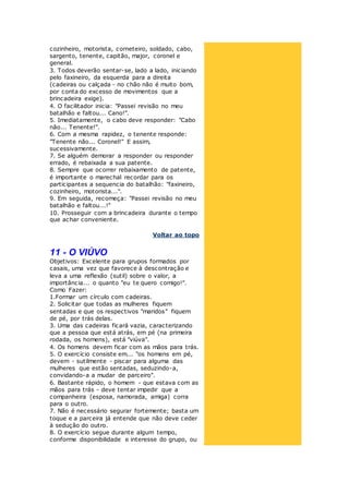 cozinheiro, motorista, corneteiro, soldado, cabo,
sargento, tenente, capitão, major, coronel e
general.
3. Todos deverão sentar-se, lado a lado, iniciando
pelo faxineiro, da esquerda para a direita
(cadeiras ou calçada - no chão não é muito bom,
por conta do excesso de movimentos que a
brincadeira exige).
4. O facilitador inicia: "Passei revisão no meu
batalhão e faltou... Cano!".
5. Imediatamente, o cabo deve responder: "Cabo
não... Tenente!".
6. Com a mesma rapidez, o tenente responde:
"Tenente não... Coronel!" E assim,
sucessivamente.
7. Se alguém demorar a responder ou responder
errado, é rebaixada a sua patente.
8. Sempre que ocorrer rebaixamento de patente,
é importante o marechal recordar para os
participantes a sequencia do batalhão: "faxineiro,
cozinheiro, motorista...".
9. Em seguida, recomeça: "Passei revisão no meu
batalhão e faltou...!"
10. Prosseguir com a brincadeira durante o tempo
que achar conveniente.
Voltar ao topo
11 - O VIÚVO
Objetivos: Excelente para grupos formados por
casais, uma vez que favorece à descontração e
leva a uma reflexão (sutil) sobre o valor, a
importância... o quanto "eu te quero comigo!".
Como Fazer:
1.Formar um círculo com cadeiras.
2. Solicitar que todas as mulheres fiquem
sentadas e que os respectivos "maridos" fiquem
de pé, por trás delas.
3. Uma das cadeiras ficará vazia, caracterizando
que a pessoa que está atrás, em pé (na primeira
rodada, os homens), está "viúva".
4. Os homens devem ficar com as mãos para trás.
5. O exercício consiste em... "os homens em pé,
devem - sutilmente - piscar para alguma das
mulheres que estão sentadas, seduzindo-a,
convidando-a a mudar de parceiro".
6. Bastante rápido, o homem - que estava com as
mãos para trás - deve tentar impedir que a
companheira (esposa, namorada, amiga) corra
para o outro.
7. Não é necessário segurar fortemente; basta um
toque e a parceira já entende que não deve ceder
à sedução do outro.
8. O exercício segue durante algum tempo,
conforme disponibilidade e interesse do grupo, ou
 