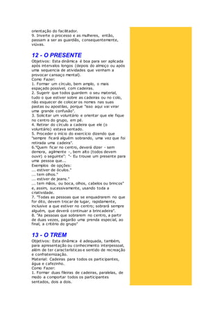 orientação do facilitador.
9. Inverte o processo e as mulheres, então,
passam a ser as guardiãs, consequentemente,
viúvas.
12 - O PRESENTE
Objetivos: Esta dinâmica é boa para ser aplicada
após intervalos longos (depois do almoço ou após
uma sequencia de atividades que venham a
provocar cansaço mental).
Como Fazer:
1. Formar um círculo, bem amplo, o mais
espaçado possível, com cadeiras.
2. Sugerir que todos guardem o seu material,
tudo o que estiver sobre as cadeiras ou no colo,
não esquecer de colocar os nomes nas suas
pastas ou apostilas, porque "isso aqui vai virar
uma grande confusão".
3. Solicitar um voluntário e orientar que ele fique
no centro do grupo, em pé.
4. Retirar do círculo a cadeira que ele (o
voluntário) estava sentado.
5. Proceder o início do exercício dizendo que
"sempre ficará alguém sobrando, uma vez que foi
retirada uma cadeira".
6."Quem ficar no centro, deverá dizer - sem
demora, agilmente -, bem alto (todos devem
ouvir) o seguinte": "- Eu trouxe um presente para
uma pessoa que...
Exemplos de opções:
... estiver de óculos."
... tem olhos."
... estiver de jeans."
... tem mãos, ou boca, olhos, cabelos ou brincos"
e, assim, sucessivamente, usando toda a
criatividade.
7. "Todas as pessoas que se enquadrarem no que
for dito, devem trocar de lugar, rapidamente,
inclusive a que estiver no centro; sobrará sempre
alguém, que deverá continuar a brincadeira".
8. "As pessoas que sobrarem no centro, a partir
de duas vezes, pagarão uma prenda especial, ao
final, a critério do grupo"
13 - O TREM
Objetivos: Esta dinâmica é adequada, também,
para apresentação ou conhecimento interpessoal,
além de ter características e sentido de recreação
e confraternização.
Material: Cadeiras para todos os participantes,
água e cafezinho.
Como Fazer:
1. Formar duas fileiras de cadeiras, paralelas, de
modo a comportar todos os participantes
sentados, dois a dois.
 