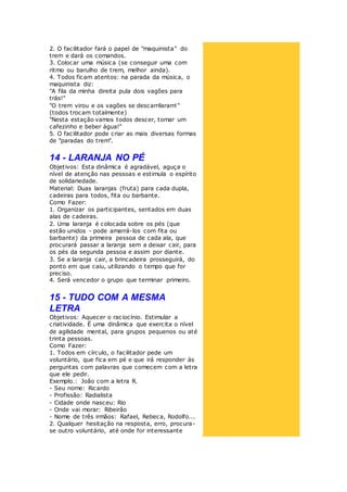 2. O facilitador fará o papel de "maquinista" do
trem e dará os comandos.
3. Colocar uma música (se conseguir uma com
ritmo ou barulho de trem, melhor ainda).
4. Todos ficam atentos: na parada da música, o
maquinista diz:
"A fila da minha direita pula dois vagões para
trás!"
"O trem virou e os vagões se descarrilaram!"
(todos trocam totalmente)
"Nesta estação vamos todos descer, tomar um
cafezinho e beber água!"
5. O facilitador pode criar as mais diversas formas
de "paradas do trem".
14 - LARANJA NO PÉ
Objetivos: Esta dinâmica é agradável, aguça o
nível de atenção nas pessoas e estimula o espírito
de solidariedade.
Material: Duas laranjas (fruta) para cada dupla,
cadeiras para todos, fita ou barbante.
Como Fazer:
1. Organizar os participantes, sentados em duas
alas de cadeiras.
2. Uma laranja é colocada sobre os pés (que
estão unidos - pode amarrá-los com fita ou
barbante) da primeira pessoa de cada ala, que
procurará passar a laranja sem a deixar cair, para
os pés da segunda pessoa e assim por diante.
3. Se a laranja cair, a brincadeira prosseguirá, do
ponto em que caiu, utilizando o tempo que for
preciso.
4. Será vencedor o grupo que terminar primeiro.
15 - TUDO COM A MESMA
LETRA
Objetivos: Aquecer o raciocínio. Estimular a
criatividade. É uma dinâmica que exercita o nível
de agilidade mental, para grupos pequenos ou até
trinta pessoas.
Como Fazer:
1. Todos em círculo, o facilitador pede um
voluntário, que fica em pé e que irá responder às
perguntas com palavras que comecem com a letra
que ele pedir.
Exemplo.: João com a letra R.
- Seu nome: Ricardo
- Profissão: Radialista
- Cidade onde nasceu: Rio
- Onde vai morar: Ribeirão
- Nome de três irmãos: Rafael, Rebeca, Rodolfo...
2. Qualquer hesitação na resposta, erro, procura-
se outro voluntário, até onde for interessante
 