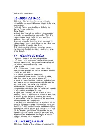 continuar a brincadeira.
16 - BRIGA DE GALO
Objetivos: Ótima brincadeira para estimular
competição no grupo. Não pode deixar de ter uma
boa torcida.
Material: Papel, caneta, alfinete de bebê ou
durex, fita ou barbante.
Como Fazer:
1. Pedir dois voluntários. Colocar nas costas de
um deles um papel com a expressão "Galo 1" e
nas costas do outro "Galo 2", sem que eles
saibam o que está escrito.
2. Ambos deverão descobrir o que está escrito
nas costas do outro, sem utilizarem as mãos, que
deverão estar cruzadas para trás.
3. É interessante e divertido perceber que os
movimentos dos dois lembram, realmente, uma
briga de galo.
17 - TÉCNICA DE SAÍDA
Objetivos: Libertar de inibições pessoais
contraídas; tirar o bloqueio das pessoas que se
sentem imobilizadas, incapazes de mexer-se ou
de fazer o que gostariam de fazer.
Como Fazer:
1. O coordenador convida umas dez a doze
pessoas para formar um círculo apertado, com os
braços entrelaçados.
2. A seguir convida um participante,
possivelmente uma pessoa contraída (tímida),
para que fique de pé dentro do círculo.
3. Uma vez bem formado o círculo, a pessoa que
está dentro recebe ordens para procurar sair do
jeito que puder, por cima, por baixo ou
arrebentando a corrente de braços. Os
componentes do círculo tentam ao máximo contê-
la e não deixá-la romper o cerco.
4. Após uma tentativa de uns quatro a cinco
minutos, pode-se prosseguir o exercício, trocando
a pessoa que se encontra no meio do círculo.
5. Finalmente, uma vez terminada esta vivência,
prosseguem-se os comentários.
6. Esta técnica pode estender-se a uma situação
em que a pessoa se sinta constrangida por outro
indivíduo, como quando alguém se sente coagido
por alguém. Nesse caso o que exerce coação fica
de pé, atrás da pessoa que se presume esteja
sendo coagida e coloca os braços em volta dela,
apertando-lhe fortemente os braços. A pessoa
coagida procura então libertar-se.
18 - UMA PEÇA A MAIS
Objetivos: Ajudar a descontrair o grupo durante
 