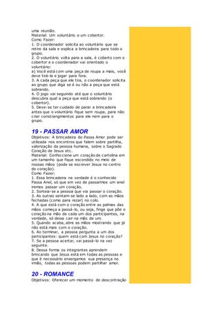 uma reunião.
Material: Um voluntário e um cobertor.
Como Fazer:
1. O coordenador solicita ao voluntário que se
retire da sala e explica a brincadeira para todo o
grupo.
2. O voluntário volta para a sala, é coberto com o
cobertor e o coordenador vai orientado o
voluntário:
a) Você está com uma peça de roupa a mais, você
deve tirá-la e jogar para fora.
3. A cada peça que ele tira, o coordenador solicita
ao grupo que diga se é ou não a peça que está
sobrando.
4. O jogo vai seguindo até que o voluntário
descubra qual a peça que está sobrando (o
cobertor).
5. Deve-se ter cuidado de parar a brincadeira
antes que o voluntário fique sem roupa, para não
criar constrangimentos para ele nem para o
grupo.
19 - PASSAR AMOR
Objetivos: A brincadeira do Passa Amor pode ser
utilizada nos encontros que falem sobre partilha,
valorização da pessoa humana, sobre o Sagrado
Coração de Jesus etc.
Material: Confeccione um coração de cartolina em
um tamanho que fique escondido no meio de
nossas mãos (pode se escrever Jesus no centro
do coração).
Como Fazer:
1. Essa brincadeira na verdade é o conhecido
Passa Anel, só que em vez de passarmos um anel
iremos passar um coração.
2. Sorteia-se a pessoa que via passar o coração.
3. As outras sentam-se lado a lado, com as mãos
fechadas (como para rezar) no colo.
4. A que está com o coração entre as palmas das
mãos começa a passá-lo, ou seja, finge que põe o
coração na mão de cada um dos participantes, na
verdade, só deixa cair na mão de um.
5. Quando acaba, abre as mãos mostrando que já
não está mais com o coração.
6. Ao terminar, a pessoa pergunta a um dos
participantes: quem está com Jesus no coração?
7. Se a pessoa acertar, vai passá-lo na vez
seguinte.
8. Dessa forma os integrantes aprendem
brincando que Jesus está em todas as pessoas e
que é necessário enxergamos sua presença no
irmão, todas as pessoas podem partilhar amor.
20 - ROMANCE
Objetivos: Oferecer um momento de descontração
 