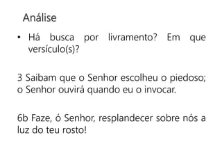 • Há busca por livramento? Em que
versículo(s)?
3 Saibam que o Senhor escolheu o piedoso;
o Senhor ouvirá quando eu o invocar.
6b Faze, ó Senhor, resplandecer sobre nós a
luz do teu rosto!
Análise
 