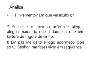 • Há livramento? Em que versículo(s)?
7 Encheste o meu coração de alegria,
alegria maior do que a daqueles que têm
fartura de trigo e de vinho.
8 Em paz me deito e logo adormeço, pois
só tu, Senhor, me fazes viver em segurança.
Análise
 
