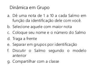 a. Dê uma nota de 1 a 10 a cada Salmo em
função da identificação dele com você.
b. Selecione aquele com maior nota
c. Coloque seu nome e o número do Salmo
d. Traga a frente
e. Separar em grupos por identificação
f. Discutir o Salmo segundo o modelo
anterior
g. Compartilhar com a classe
Dinâmica em Grupo
 