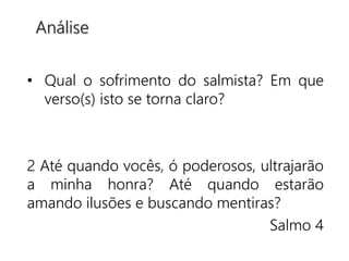 • Qual o sofrimento do salmista? Em que
verso(s) isto se torna claro?
2 Até quando vocês, ó poderosos, ultrajarão
a minha honra? Até quando estarão
amando ilusões e buscando mentiras?
Salmo 4
Análise
 