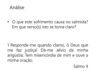 • O que este sofrimento causa no salmista?
Em que verso(s) isto se torna claro?
1 Responde-me quando clamo, ó Deus que
me faz justiça! Dá-me alívio da minha
angústia; Tem misericórdia de mim e ouve a
minha oração.
Salmo 4
Análise
 