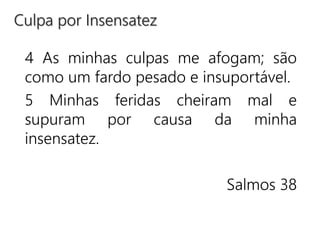 4 As minhas culpas me afogam; são
como um fardo pesado e insuportável.
5 Minhas feridas cheiram mal e
supuram por causa da minha
insensatez.
Salmos 38
Culpa por Insensatez
 