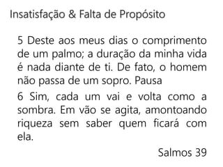 5 Deste aos meus dias o comprimento
de um palmo; a duração da minha vida
é nada diante de ti. De fato, o homem
não passa de um sopro. Pausa
6 Sim, cada um vai e volta como a
sombra. Em vão se agita, amontoando
riqueza sem saber quem ficará com
ela.
Salmos 39
Insatisfação & Falta de Propósito
 