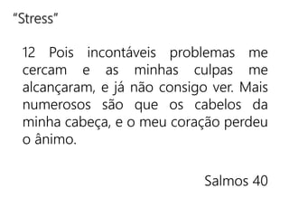 12 Pois incontáveis problemas me
cercam e as minhas culpas me
alcançaram, e já não consigo ver. Mais
numerosos são que os cabelos da
minha cabeça, e o meu coração perdeu
o ânimo.
Salmos 40
“Stress”
 