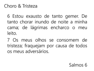 6 Estou exausto de tanto gemer. De
tanto chorar inundo de noite a minha
cama; de lágrimas encharco o meu
leito.
7 Os meus olhos se consomem de
tristeza; fraquejam por causa de todos
os meus adversários.
Salmos 6
Choro & Tristeza
 