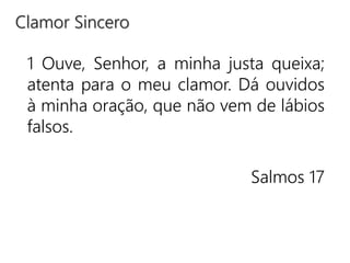 1 Ouve, Senhor, a minha justa queixa;
atenta para o meu clamor. Dá ouvidos
à minha oração, que não vem de lábios
falsos.
Salmos 17
Clamor Sincero
 