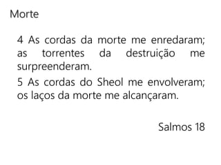 4 As cordas da morte me enredaram;
as torrentes da destruição me
surpreenderam.
5 As cordas do Sheol me envolveram;
os laços da morte me alcançaram.
Salmos 18
Morte
 