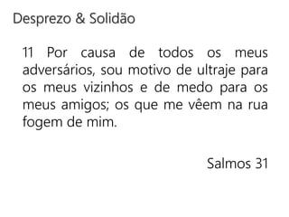 11 Por causa de todos os meus
adversários, sou motivo de ultraje para
os meus vizinhos e de medo para os
meus amigos; os que me vêem na rua
fogem de mim.
Salmos 31
Desprezo & Solidão
 