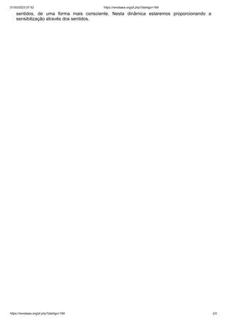 01/03/2023 07:52 https://revistaea.org/pf.php?idartigo=169
https://revistaea.org/pf.php?idartigo=169 2/2
sentidos, de uma forma mais consciente. Nesta dinâmica estaremos proporcionando a
sensibilização através dos sentidos.
 