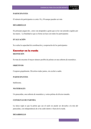 03 de Mayo
                                     DINÁMICAS PARA EDUCACIÓN INFANTIL
                                                                                   de 2011

PARTICIPANTES


El número de participantes es entre 10 y 30 aunque pueden ser más


DESARROLLO


En principio pagan dos , estos van atrapando a gente que se les van uniendo cogidos por
las manos. La finalidad es que se forme un lazo con todos los participantes


EVALUACIÓN


Se evalúa la capacidad de coordinación y cooperación de los participantes


Encestar en la rueda
DEFINICIÓN


Se trata de encestar el mayor número posible de pelotas en una cubierta de neumático.


OBJETIVOS


Cooperar grupalmente. Divertirse todos juntos, sin excluir a nadie.


PARTICIPANTES


Indiferente.


MATERIALES


Un paracaídas, una cubierta de neumático y varias pelotas de diverso tamaño.


CONSIGNAS DE PARTIDA


La única regla es que la pelota que cae al suelo no puede ser devuelta a la tela del
paracaídas, con independencia de si ha caído dentro o fuera de la rueda.


DESARROLLO

                                                                                        11
 