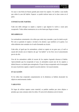 03 de Mayo
                                     DINÁMICAS PARA EDUCACIÓN INFANTIL
                                                                                  de 2011

Un saco o una bolsa de basura grande para meter los zapatos. Un antifaz o una media
que cubra la cara del ladrón. Espacio: se podrá realizar tanto en la clase como en el
patio.


CONSIGNAS DE PARTIDA


Cada uno debe entregar su zapato y esperar a que alguien lo vuelva a sacar para
recuperarlo. Todos deben mantenerse en su sitio hasta que llegue su turno.


DESARROLLO


Las animadoras comentarán a los niños que están muy cansadas y que les duele un pié.
Por esto se quitarán el zapato e invitará a los demás a que también se lo quiten. Los
niños deberán estar sentados en el suelo formando un círculo.


Cada niño, al igual que los animadores, echará su zapato en un gran saco, el cuál se
sacará del círculo con el objetivo de que “un ladrón” se los lleve sin el conocimiento
previo de ello.


Uno de los animadores saldrá al rescate de los zapatos logrando alcanzar al ladrón.
Aprovechando que ha recuperado el saco, la animadora sacará uno de los zapatos y
deberá buscar a su dueño para entregárselo. El que lo haya recuperado será el encargado
de sacar el próximo zapato y repetir la acción anterior. Así sucesivamente.


EVALUACIÓN


Si los niños han cooperado conjuntamente en la dinámica se habrán alcanzado los
objetivos anteriormente citados


VARIANTES


En lugar de utilizar zapatos como material, se podrán cambiar por otros objetos o
prendas que sean comunes entre los niños. El curso de la dinámica será el mismo




                                                                                      13
 