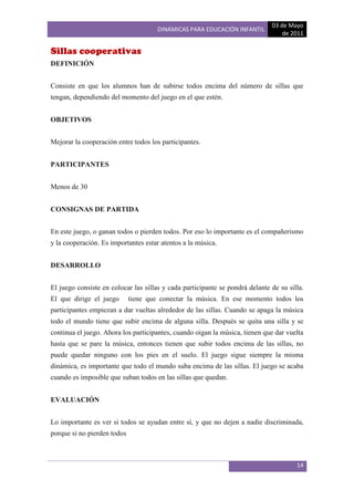 03 de Mayo
                                      DINÁMICAS PARA EDUCACIÓN INFANTIL
                                                                                  de 2011

Sillas cooperativas
DEFINICIÓN


Consiste en que los alumnos han de subirse todos encima del número de sillas que
tengan, dependiendo del momento del juego en el que estén.


OBJETIVOS


Mejorar la cooperación entre todos los participantes.


PARTICIPANTES


Menos de 30


CONSIGNAS DE PARTIDA


En este juego, o ganan todos o pierden todos. Por eso lo importante es el compañerismo
y la cooperación. Es importantes estar atentos a la música.


DESARROLLO


El juego consiste en colocar las sillas y cada participante se pondrá delante de su silla.
El que dirige el juego       tiene que conectar la música. En ese momento todos los
participantes empiezan a dar vueltas alrededor de las sillas. Cuando se apaga la música
todo el mundo tiene que subir encima de alguna silla. Después se quita una silla y se
continua el juego. Ahora los participantes, cuando oigan la música, tienen que dar vuelta
hasta que se pare la música, entonces tienen que subir todos encima de las sillas, no
puede quedar ninguno con los pies en el suelo. El juego sigue siempre la misma
dinámica, es importante que todo el mundo suba encima de las sillas. El juego se acaba
cuando es imposible que suban todos en las sillas que quedan.


EVALUACIÓN


Lo importante es ver si todos se ayudan entre sí, y que no dejen a nadie discriminada,
porque si no pierden todos



                                                                                       14
 