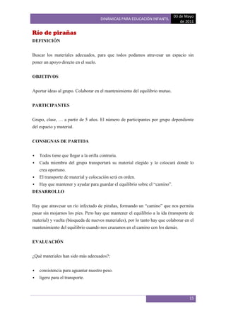 03 de Mayo
                                       DINÁMICAS PARA EDUCACIÓN INFANTIL
                                                                                  de 2011

Río de pirañas
DEFINICIÓN


Buscar los materiales adecuados, para que todos podamos atravesar un espacio sin
poner un apoyo directo en el suelo.


OBJETIVOS


Aportar ideas al grupo. Colaborar en el mantenimiento del equilibrio mutuo.


PARTICIPANTES


Grupo, clase, … a partir de 5 años. El número de participantes por grupo dependiente
del espacio y material.


CONSIGNAS DE PARTIDA


   Todos tiene que llegar a la orilla contraria.
   Cada miembro del grupo transportará su material elegido y lo colocará donde lo
    crea oportuno.
   El transporte de material y colocación será en orden.
   Hay que mantener y ayudar para guardar el equilibrio sobre el “camino”.
DESARROLLO


Hay que atravesar un río infectado de pirañas, formando un “camino” que nos permita
pasar sin mojarnos los pies. Pero hay que mantener el equilibrio a la ida (transporte de
material) y vuelta (búsqueda de nuevos materiales), por lo tanto hay que colaborar en el
mantenimiento del equilibrio cuando nos cruzamos en el camino con los demás.


EVALUACIÓN


¿Qué materiales han sido más adecuados?:


   consistencia para aguantar nuestro peso.
   ligero para el transporte.



                                                                                      15
 