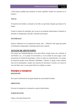 03 de Mayo
                                      DINÁMICAS PARA EDUCACIÓN INFANTIL
                                                                                   de 2011

¿Cómo hemos ayudado para mantener el mutuo equilibrio cuando nos cruzamos en el
camino?.


NOTAS


El material será retirado y colocado en la orilla a la que hemos llegado, para dejar el río
limpio.


Limitar el número de materiales, por lo que en un momento determinado el material ya
utilizado es transportado, colocado o utilizado nuevamente.


MATERIALES


Espacio: indiferente en su composición (arena, sala,…) Material: todo aquel que pueda
ser fácilmente transportado y mantenga nuestro peso corporal.


JUEGOS DE DISTENSIÓN
Son juegos que fundamentalmente sirven para liberar energía, hacer reír, estimular el
movimiento, etc... en el grupo. El movimiento y la risa actúan en estos juegos, como
mecanismos de distensión psicológica y física en todas sus interrelaciones. Los juegos
de distensión pueden tener diferentes finalidades: "calentar" al grupo, tomar contacto
entre las/os participantes, romper una situación de monotonía o tensión, en el paso de
una actividad a otra, o como punto final de un trabajo en común.


Conejos y conejeras
DEFINICIÓN


Sirve para la distensión de un grupo después de una jornada de trabajo


OBJETIVOS


Favorece la integración, la animación y quita el aburrimiento


PARTICIPANTES


Grupo o clase para formar tríos

                                                                                        16
 