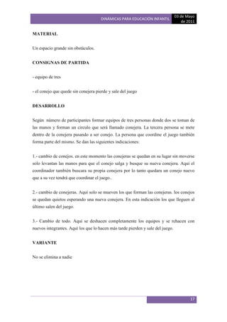 03 de Mayo
                                      DINÁMICAS PARA EDUCACIÓN INFANTIL
                                                                                    de 2011

MATERIAL


Un espacio grande sin obstáculos.


CONSIGNAS DE PARTIDA


- equipo de tres


- el conejo que quede sin conejera pierde y sale del juego


DESARROLLO


Según número de participantes formar equipos de tres personas donde dos se toman de
las manos y forman un circulo que será llamado conejera. La tercera persona se mete
dentro de la conejera pasando a ser conejo. La persona que coordine el juego también
forma parte del mismo. Se dan las siguientes indicaciones:


1.- cambio de conejos. en este momento las conejeras se quedan en su lugar sin moverse
solo levantan las manos para que el conejo salga y busque su nueva conejera. Aquí el
coordinador también buscara su propia conejera por lo tanto quedara un conejo nuevo
que a su vez tendrá que coordinar el juego..


2.- cambio de conejeras. Aquí solo se mueven los que forman las conejeras. los conejos
se quedan quietos esperando una nueva conejera. En esta indicación los que lleguen al
último salen del juego.


3.- Cambio de todo. Aquí se deshacen completamente los equipos y se rehacen con
nuevos integrantes. Aquí los que lo hacen más tarde pierden y sale del juego.


VARIANTE


No se elimina a nadie




                                                                                        17
 