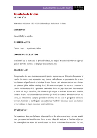 03 de Mayo
                                      DINÁMICAS PARA EDUCACIÓN INFANTIL
                                                                                  de 2011

Ensalada de frutas
DEFINICIÓN


Se trata de buscar un “aro” vacío cada vez que mencionen su fruta.


OBJETIVOS


La agilidad y la rapidez.


PARTICIPANTES


Grupo, clase, … a partir de 4 años.


CONSIGNAS DE PARTIDA


El nombre de la fruta que el profesor indica, las reglas de como respetar el lugar ya
ganado por otro alumno, no empujar a sus compañeros.


DESARROLLO


Se acomodan los aros, tantos como participantes menos uno, en diferentes lugares de la
cancha de manera que no queden muy juntos, cada alumno se para dentro de su aro,
previamente el profesor da el nombre de una fruta a cada alumno (deben ser 4 frutas,
por ejemplo: piña, melón, sandía y fresa). Un alumno se queda sin aro en el centro de la
cancha y él es el que dice: “quiero un cocktail de frutas de:(aquí menciona las frutas que
el desee de las ya descritas y los alumnos que tengan el nombre de esa fruta deberán
cambiar de aro, así como también el alumno que pidió el cocktail, deberá buscar un aro
vacío, de esta manera siempre quedará un alumno sin aro y es el que pedirá un nuevo
cocktail. También se puede pedir un cocktail de “tutifruti” en donde todos los alumnos
se moverán de su lugar, buscando un aro diferente.


EVALUACIÓN


Es importante fomentar la buena alimentación en los alumnos así que este nos servirá
para que conozcan las diferentes frutas y seria labor del profesor al finalizar el juego,
dar una explicación sobre los beneficios de las frutas en nuestra alimentación. Por otro

                                                                                       18
 