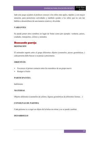 03 de Mayo
                                      DINÁMICAS PARA EDUCACIÓN INFANTIL
                                                                                de 2011

lado este juego ayudará al profesor conocer a los niños más ágiles, rápidos y con mayor
atención, para posteriores actividades y también ayudar a los niños que no son tan
hábiles a desarrollarse de una manera creativa y divertida.


VARIANTES


Se puede poner otros nombres en lugar de frutas como por ejemplo: verduras, países,
ciudades, transportes, colores y animales.


Buscando pareja
DEFINICIÓN


El animador reparte entre el grupo diferentes objetos (caramelos, piezas geométricas..)
cada persona debe buscar a su pareja y presentarse.


OBJETIVOS


   Favorecer el primer contacto entre los miembros de un grupo nuevo
   Romper el hielo


PARTICIPANTES


Indiferente


MATERIAL


Objetos diferentes (caramelos de colores, figuras geométricas de diferentes formas…)


CONSIGNAS DE PARTIDA


Cada persona va a coger un objeto de la bolsa sin mirar y no se puede cambiar.


DESARROLLO




                                                                                       19
 